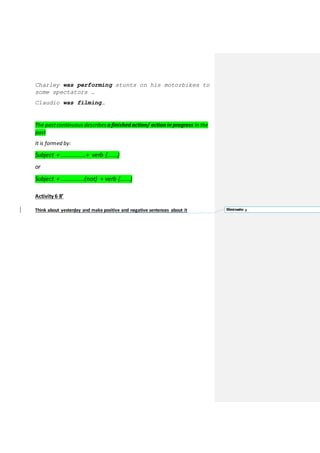 Charley was performing stunts on his motorbikes to
some spectators …
Claudio was filming…
The pastcontinuous describes a finished action/ action in progress in the
past
It is formed by:
Subject + ……………..+ verb (…….)
or
Subject + …………….(not) + verb (…….)
Activity 6 8’
Think about yesterday and make positive and negative sentences about it Eliminado: a
 