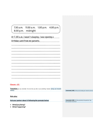 Closure – 15’:
Transition: do you remember the last time you did or saw something fantastic during your favourite
activity?
Role-play:
Ask your partner about it following the prompts below
 What/you/doing?
 What/ happening?
Comentado [A29]: whileyou were doing your favourite activity?
Comentado [A30]: Will they systematize the questions? How
will youcheck this activity?
 