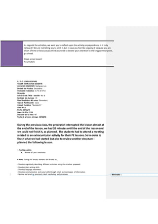 As regards the activities, we want you to reflect upon the activityon prepositions.Is it truly
relevant? We are not telling you to omit it,but incase you feel like skipping it because you are
short of time or because you think you need to devote your attention to the keygrammar point,
go ahead.
Have a nice lesson!
Your tutors
I.F.D.C. LENGUASVIVAS
TALLER DE PRÁCTICA DOCENTE
ALUMNO RESIDENTE: Rodriguez Luis
Período de Práctica: Secundaria
Institución Educativa: C.P.E.M nº14
Dirección:
Sala / Grado / Año - sección: 4to B
Cantidad de alumnos: 15
Nivel lingüístico del curso: Elementary
Tipo de Planificación: clase
Unidad Temática: “daredevils”
Clase Nº: 5
Fecha: 16/11/16
Hora: 16:55 a 17:35
Duración de la clase: 40’
Fecha de primera entrega: 13/10/16
During the previous class, the preceptor interrupted the lessonalmostat
the end of the lesson, we had 20 minutes until the endof the lessonand
we couldnot finishit, as planned. The students had to attend a meeting
related to an extracurricular activity for their PE lessons. Soin order to
finishwhat we had started but also to reviewanother structure I
planned the following lesson.
• Teaching points:
 Review of: past continuous
• Aims: During this lesson, learners will be able to…
- Develop cognitively describing different activities using the structure proposed.
- Develop their writing skills.
- Develop language awareness.
- Develop communicative and social skillsthrough short oral exchanges of information.
- Review and practise previously dealt vocabulary and structures Eliminado: c
 