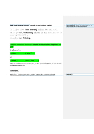 Look at the following sentences from the text and complete the rules
In Libya they were driving across the dessert…
Charley was performing stunts on his motorbikes to
some spectators …
Claudio was filming…
The pastcontinuous describes a finished action/ action in progress in the
past
It is formed by:
Subject + ……………..+ verb (…….)
or
Subject + …………….(not) + verb (…….)
*We will revisit the structure seen last class,for them to remember but also for some students
who were absent last class.
Activity 1 8’
Think about yesterday and make positive and negative sentences about it
Comentado [A31]: Here you have included just extracts. You
ought toprovide them withthe complete sentences.
Eliminado: a
 