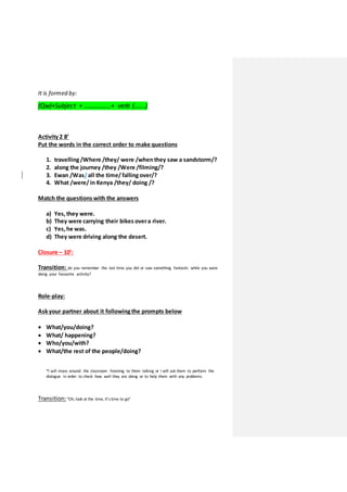 It is formed by:
(Qw)+Subject + ……………..+ verb (…….)
Activity 2 8’
Put the words in the correct order to make questions
1. travelling /Where /they/ were /whenthey saw a sandstorm/?
2. along the journey /they /Were /filming/?
3. Ewan /Was/all the time/falling over/?
4. What /were/in Kenya /they/ doing /?
Match the questions with the answers
a) Yes, they were.
b) They were carrying their bikes overa river.
c) Yes, he was.
d) They were driving along the desert.
Closure – 10’:
Transition: do you remember the last time you did or saw something fantastic while you were
doing your favourite activity?
Role-play:
Ask your partner about it following the prompts below
 What/you/doing?
 What/ happening?
 Who/you/with?
 What/the rest of the people/doing?
*I will move around the classroom listening to them talking or I will ask them to perform the
dialogue in order to check how well they are doing or to help them with any problems.
Transition:“Oh, look at the time, it’stime to go”
 