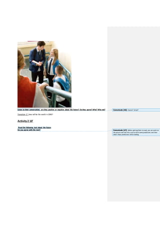 Listen to their conversation, are they positive or negative about the future? Do they agree? Why? Why not?
Transition 2’: how will be the world in 2045?
Activity 2 10’
Read the following text about the future
Do you agree with the text?
Comentado [A6]: Source? Script?
Comentado [A7]: Before getting them toread, you can work on
the picture and the title, soas to elicit some predictions and then
check those predictions whilereading.
 