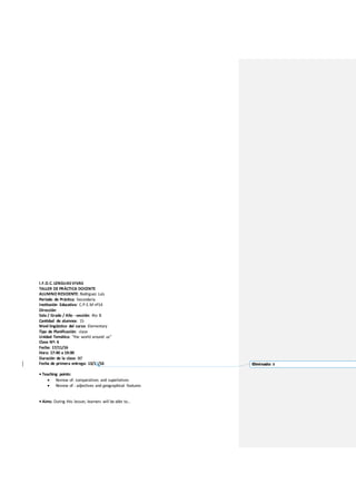 I.F.D.C. LENGUASVIVAS
TALLER DE PRÁCTICA DOCENTE
ALUMNO RESIDENTE: Rodriguez Luis
Período de Práctica: Secundaria
Institución Educativa: C.P.E.M nº14
Dirección:
Sala / Grado / Año - sección: 4to B
Cantidad de alumnos: 15
Nivel lingüístico del curso: Elementary
Tipo de Planificación: clase
Unidad Temática: “the world around us”
Clase Nº: 6
Fecha: 17/11/16
Hora: 17:40 a 19:00
Duración de la clase: 80’
Fecha de primera entrega: 13/11/16
• Teaching points:
 Review of: comparatives and superlatives
 Review of : adjectives and geographical features
• Aims: During this lesson, learners will be able to…
Eliminado: 0
 