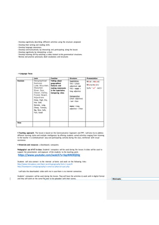 - Develop cognitively describing different activities using the structure proposed.
- Develop their writing and reading skills.
- Develop language awareness.
- Develop communicatively by interacting and participating along the lesson
- Develop cognitively by interpreting a chart.
- Develop listening skill by watching a video related to the grammatical structures.
- Review and practise previously dealt vocabulary and structures
- • Language focus:
Lexis Function Structure Pronunciation
Revision Geographical
features:
Lake, Mountain,
Waterfall,
River, Sea,
Ocean, Valley,
Forest, Desert.
Adjectives:
Deep, High, Dry,
Hot, Cold,
Remote, Long,
Cheap, Famous,
Big, Nice, Safe,
Fast, Good
Talking about
geographical
features and
making statements
in the superlative.
Comparing cities
Superlative:
THE + (short
adjective) est
THE + most +
long adjective
Comparative
(short adjective)
+ er + than
more + long
adjective + than
Most /məʊst/
More/mɔː(r)/
Sufix “-er” /ə(r)/
New
• Teaching approach: The lesson is based on the Communicative Approach and PPP. I will also try to address
different learning styles and multiple intelligences by offering students varied activities ranging from listening
to the teacher in acontextualized way and participating actively during the class, reinforced with visual
assistance.
• Materials and resources: a blackboard, computers.
Pedagogical use of ICT in class: Students’ computers will be used during the lesson. A video will be used to
support the presentation and exposure of the students to the teaching point.
https://www.youtube.com/watch?v=5qzNNlXQlHg
Students will also connect to the internet at home and work on the following links:
http://www.triviaplaza.com/basic-world-geography-facts-1-quiz/#
http://lizardpoint.com/geography/s-america-physical-quiz.php
I will take the downloaded video with me in case there is no internet connection.
Students’ computers will be used during the lesson. They will have the activities to work with in digital format
and they will work on the same file later to be uploaded with their names. Eliminado: ,
 