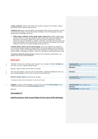 • Seating arrangement: Students will be sitting asthey usually do; in groups of 3 or 4 members. However,
they will work in pairs some point during the lesson.
• Cooperative work: learners will work together, they will help each other to discover, remember or learn the
new and previous vocabulary. They may have previous knowledge on some of the vocabulary and may be
willing to share this knowledge with the rest.
 Possible problems / difficulties and their possible solutions during the class: students may get nervous
or anxious as they are not used to be watched by another teacher, they may not be comfortable with a
video camera in the classroom, despite the fact it will not be aimed to recording them. During the
activities they may not be comfortable or confident to participate. I will respect their time to process and
to gain some confidence and I will not push them to answer. If necessary some concepts they may want
to express but cannot do it in the target language may be expressed in L1
• Potential problems students may have with the language: They may not understand the vocabulary at
first; I will help by pointing, repeating and modelling slowly. They may have problems with the pronunciation
of certain sounds, in which case I will repeat slowly and show the position of the tongue, lips, etc. They may
also have problems understanding instructions, in which case I will model the activity by performing it myself.
• Assessment: what will be assessed and how: Observation of their evolvement and performance, and
keeping a record of their assets and difficulties.
Warm-up7’:
“Remember that last class we talk about Ewan’s journey? Can you imagine the different landscapes he
saw? Come on, tell me. What do you think he saw?”
Brainstorm possible answers and write them on the board
“But I don’t have anything to envy him, look out of the window… look look how beautiful our town is; we
have a beautiful landscape, don’t we? Come on, look with me, what do you see?”
Brainstorm possible answers and write them on the board
*I will attach a picture from the classroom for you to see the view.
Transition: You know my wife and daughter are from San Juan, do you know how the landscape in there?
I am from Mardel Plata, do you know how the landscape is in there?
Brainstorm
Presentation 7’:
Label the pictures, look on your folders for the names of the following:
Comentado [A33]: Are they familiar withthe word? You may
need to provide an example.
Eliminado: w
Eliminado: ¡¡
Comentado [A34]: Expected answers? Will you try toelicit
certain words from them?
Eliminado: is
Comentado [A35]: What the landscape is like
Comentado [A36]: Same comment as above
 