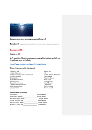 Can you name some famous geographical features?
Transition 1’: why Mount Everest is famous? Why is the Nile famous? What about Amazonia’sriver?
Development40’:
Activity 1 - 20’
Let’s watch the following videoabout geographical features and tell me
if you knewsome of the facts.
https://www.youtube.com/watch?v=5qzNNlXQlHg
Match the name with its record
Deepest Lake Mauna Kea
Highest Mountain Nile
Highest mountain from base to peak Vostok Station, Antarctica
Highest Waterfall Death Valley
Driest place Atacama Desert
Hottest temperature Angel Falls
Deepest cave Krubera Cave
Coldest temperature Mount Everest
Deepest man made point Lake Baikal
Most remote island TauTona Mine
Longest River Bouvet Island
Complete the sentences
Nile is the _________________________in the world
Angel Falls are the _________________ in the world
Atacama Desert is the _________________ in the world
Bouvet Island is the _________________ in the world
Mount Everest is the _________________ in the world
Krubera Cave is the _________________ in the world
 