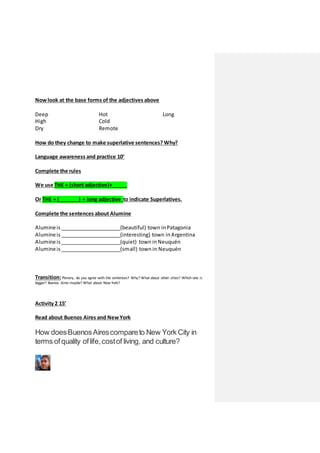 Nowlook at the base forms of the adjectives above
Deep
High
Dry
Hot
Cold
Remote
Long
How do they change to make superlative sentences? Why?
Language awareness and practice 10’
Complete the rules
We use THE + (short adjective)+_____
Or THE + (_______) + long adjective to indicate Superlatives.
Complete the sentences about Alumine
Alumineis _____________________(beautiful) town in Patagonia
Alumineis _____________________(interesting) town in Argentina
Alumineis _____________________(quiet) town in Neuquén
Alumineis _____________________(small) town in Neuquén
Transition:Plenary, do you agree with the sentences? Why? What about other cities? Which one is
bigger? Buenos Aires maybe? What about New York?
Activity 2 15’
Read about Buenos Aires and NewYork
How doesBuenosAirescompareto New York City in
terms ofquality oflife,costof living, and culture?
 