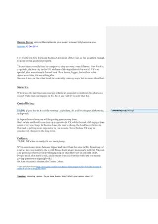 Ramiro Ferrer, almost Manhattanite, on a quest to never fully become one.
Updated 12 Dec 2014
I live between New York and Buenos Aires most of the year, so I'm qualified enough
to answer this question properly.
These cities are really hard to compare as they are very, very different. New York is,
arguably, the best city in the US, and one of the top cities of the world. NY is so
special, that sometimes it doesn't look like a better, bigger, faster than other
American cities; it's som ething else.
Buenos Aires, on the other hand, is a nice city in many ways, but no more than that.
Security.
When was the last time someone got robbed at gunpoint in midtown Manhattan at
noon? Well, that can happen in BA. Ican say that NY is safer that BA.
Cost of living.
TL;DR: if you live in BA while earning US Dollars, BA will be cheaper. Otherwise,
it depends.
It depends on where you will be getting your money from.
Real estate and health care is crazy expensive in NY, while the rest of things go from
normal to very cheap. In Buenos Aires the rent is cheap, the health care is free or,
the food is getting more expensive by the minute. Nevertheless, NY may be
considered cheaper in the long term.
Culture.
TL;DR: NY wins so easily it's not even funny.
NY museums are more famous, bigger and nicer than the ones in BA. Broadway, of
course, have no match in the world. Music festivals are immensely better in NY, and
any given day there are more things going on than there are in a month in BA.
People read a lot more in NY, and authors from all over the world are constantly
giving speeches or signing books.
BA has a fantastic theatre, the Teatro Colón.
* taken and adapted from https://www.quora.com/How-does-Buenos-Aires-compare-to-New-York-City-in-terms-of-
quality-of-life-cost-of-living-and-culture
Transition: interesting opinion. Do you know Buenos Aires? What is your opinion about it?
Comentado [A37]: Meaning?
 