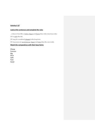 Activity 3 13’
Look at the sentences andcomplete the rules
…it doesn't look like a better, bigger and fasterthan otherAmerican cities
NY is saferthat BA.
NY may be considered cheaperin the long term.
NY museums are more famous, biggerand nicerthan the ones in BA.
Match the comparatives with their base forms
Cheap
Famous
Big
Nice
Safe
Fast
Good
 