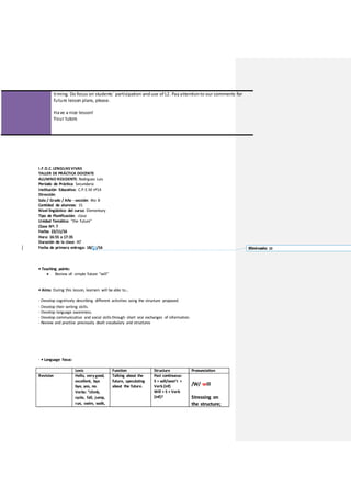 timing. Do focus on students´ participation anduse of L2. Payattentionto our comments for
future lesson plans, please.
Have a nice lesson!
Your tutors
I.F.D.C. LENGUASVIVAS
TALLER DE PRÁCTICA DOCENTE
ALUMNO RESIDENTE: Rodriguez Luis
Período de Práctica: Secundaria
Institución Educativa: C.P.E.M nº14
Dirección:
Sala / Grado / Año - sección: 4to B
Cantidad de alumnos: 15
Nivel lingüístico del curso: Elementary
Tipo de Planificación: clase
Unidad Temática: “the future”
Clase Nº: 7
Fecha: 22/11/16
Hora: 16:55 a 17:35
Duración de la clase: 40’
Fecha de primera entrega: 18/11/16
• Teaching points:
 Review of: simple future “will”
• Aims: During this lesson, learners will be able to…
- Develop cognitively describing different activities using the structure proposed.
- Develop their writing skills.
- Develop language awareness.
- Develop communicative and social skillsthrough short oral exchanges of information.
- Review and practise previously dealt vocabulary and structures
- • Language focus:
Lexis Function Structure Pronunciation
Revision Hello, verygood,
excellent, bye
bye, yes, no.
Verbs: “climb,
cycle, fall, jump,
run, swim, walk,
Talking about the
future, speculating
about the future.
Past continuous:
S + will/won’t +
Verb (inf)
Will + S + Verb
(inf)?
/W/ will
Stressing on
the structure;
Eliminado: 10
 