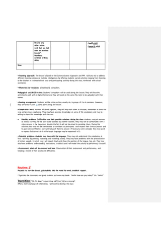 hit and any
other action
verb that we had
seen on previous
lessons”.
Numbers;
cardinal, ordinal,
dates.
I will visit
I won’t visit
New
• Teaching approach: The lesson is based on the Communicative Approach and PPP. I will also try to address
different learning styles and multiple intelligences by offering students varied activities ranging from listening
to the teacher in acontextualized way and participating actively during the class, reinforced with visual
assistance.
• Materials and resources: a blackboard, computers.
Pedagogical use of ICT in class: Students’ computers will be used during the lesson. They will have the
activities to work with in digital format and they will work on the same file, later to be uploaded with their
names.
• Seating arrangement: Students will be sitting asthey usually do; in groups of 3 or 4 members. However,
they will work in pairs at some point during the lesson.
• Cooperative work: learners will work together, they will help each other to discover, remember or learn the
new and previous vocabulary. They may have previous knowledge on some of the vocabulary and may be
willing to share this knowledge with the rest.
 Possible problems / difficulties and their possible solutions during the class: students may get nervous
or anxious as they are not used to be watched by another teacher, they may not be comfortable with a
video camera in the classroom, despite the fact it will not be aimed to recording them. During the
activities they may not be comfortable or confident to participate. I will respect their time to process and
to gain some confidence and I will not push them to answer. If necessary some concepts they may want
to express but cannot do it in the target language may be expressed in L1
• Potential problems students may have with the language: They may not understand the vocabulary at
first; I will help by pointing, repeating and modelling slowly. They may have problems with the pronunciation
of certain sounds, in which case I will repeat slowly and show the position of the tongue, lips, etc. They may
also have problems understanding instructions, in which case I will model the activity by performing it myself.
• Assessment: what will be assessed and how: Observation of their evolvement and performance, and
keeping a record of their assets and difficulties.
Routine: 2’
Purpose: to start the lesson, get students into the mood for work, establish rapport.
I’ll getinto the classroom and greet students as I wave my hands: “Hello! How are you today?” EA: “Hello!”
Transition: “Ok. Sit down” iseverything ok? Fine? Who is missing?
After a short exchange of information, I will start to develop the class
 