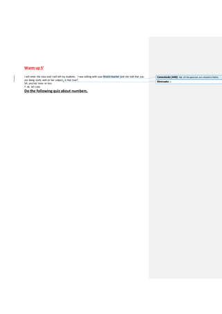 Warm up 5’
I will enter the class and I will tell my students; “I was talking with your Match teacher and she told that you
are doing really well on her subject, is that true?”
SA: yes/no/ more or less.
T: ok, let’ssee.
Do the following quiz about numbers.
Comentado [A40]: Not all thequestions are relatedto Maths.
Eliminado: s
 