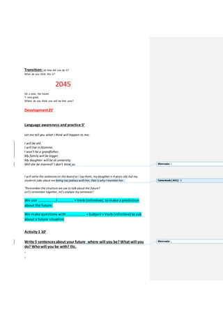 Transition: ok how did you do it?
What do you think this is?
2045
SA: a year, the future.
T: very good.
Where do you think you will be that year?
Development25’
Language awareness and practice 5’
Let me tell you what I think will happen to me;
I will be old.
I will live in Alumine.
I won’t be a grandfather.
My family will be bigger.
My daughter will be at university.
Will she be married? I don’t think so.
I will write the sentenceson the board as I say them, my daughter is 4 years old, but my
students joke about me being too jealouswith her, that iswhy I mention her.
“Remember the structure we use to talkabout the future?
Let’s remember together, let’s analyse my sentences”
We use ………………./…………….. +Verb (infinitive), to make a prediction
about the future.
We make questions with ……………….. +Subject+Verb (infinitive) to ask
about a future situation
Activity 1 10’
Write 5 sentences about your future: where will you be? What will you
do? Whowill you be with? Etc.
.
.
Eliminado: s
Comentado [A41]: 
Eliminado: ;
 