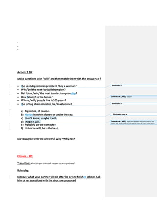 .
.
.
Activity 2 10’
Make questions with “will” andthen match them with the answers a-f
 the next Argentinian president/be/ a woman?
 Who/be/the nextfootball champion?
 Del Potro /win/ the next tennis championship?
 How /study/ in the future?
 Where /will/people live in100 years?
 the rafting championship/be/ In Alumine?
a) Argentina, of course.
b) Maybe in other planets or under the sea.
c) I don’t know, maybe it will.
d) I hope it will.
e) Probably on the computer.
f) I think he will, he is the best.
Do you agree with the answers? Why? Why not?
Closure – 10’:
Transition: what do you think will happen to your partners?
Role-play:
Discoverwhat your partner will do after he or she finishes school. Ask
him or her questions with the structure proposed
Eliminado: T
Comentado [A42]: Subject?
Eliminado: T
Eliminado: May be
Comentado [A43]: These twoanswers are quite similar. You
should add something so that they can identify them more easily.
 