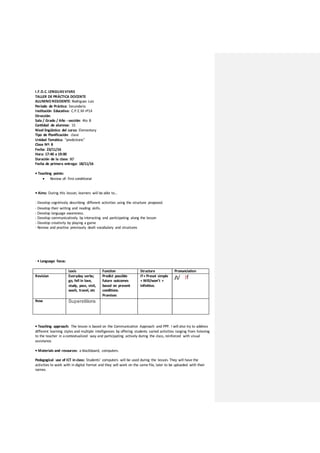 I.F.D.C. LENGUASVIVAS
TALLER DE PRÁCTICA DOCENTE
ALUMNO RESIDENTE: Rodriguez Luis
Período de Práctica: Secundaria
Institución Educativa: C.P.E.M nº14
Dirección:
Sala / Grado / Año - sección: 4to B
Cantidad de alumnos: 15
Nivel lingüístico del curso: Elementary
Tipo de Planificación: clase
Unidad Temática: “predictions”
Clase Nº: 8
Fecha: 23/11/16
Hora: 17:40 a 19:00
Duración de la clase: 80’
Fecha de primera entrega: 18/11/16
• Teaching points:
 Review of: first conditional
• Aims: During this lesson, learners will be able to…
- Develop cognitively describing different activities using the structure proposed.
- Develop their writing and reading skills.
- Develop language awareness.
- Develop communicatively by interacting and participating along the lesson
- Develop creativity by playing a game
- Review and practise previously dealt vocabulary and structures
- • Language focus:
Lexis Function Structure Pronunciation
Revision Everyday verbs;
go, fell in love,
study, pass, visit,
wash, travel, etc
Predict possible
future outcomes
based on present
conditions.
Promises
If+ Preset simple
+ Will/won’t +
infinitive.
/ɪ/ If
New Superstitions
• Teaching approach: The lesson is based on the Communicative Approach and PPP. I will also try to address
different learning styles and multiple intelligences by offering students varied activities ranging from listening
to the teacher in acontextualized way and participating actively during the class, reinforced with visual
assistance.
• Materials and resources: a blackboard, computers.
Pedagogical use of ICT in class: Students’ computers will be used during the lesson. They will have the
activities to work with in digital format and they will work on the same file, later to be uploaded with their
names.
 