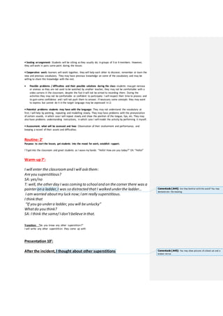 • Seating arrangement: Students will be sitting asthey usually do; in groups of 3 or 4 members. However,
they will work in pairs some point during the lesson.
• Cooperative work: learners will work together, they will help each other to discover, remember or learn the
new and previous vocabulary. They may have previous knowledge on some of the vocabulary and may be
willing to share this knowledge with the rest.
 Possible problems / difficulties and their possible solutions during the class: students may get nervous
or anxious as they are not used to be watched by another teacher, they may not be comfortable with a
video camera in the classroom, despite the fact it will not be aimed to recording them. During the
activities they may not be comfortable or confident to participate. I will respect their time to process and
to gain some confidence and I will not push them to answer. If necessary some concepts they may want
to express but cannot do it in the target language may be expressed in L1
• Potential problems students may have with the language: They may not understand the vocabulary at
first; I will help by pointing, repeating and modelling slowly. They may have problems with the pronunciation
of certain sounds, in which case I will repeat slowly and show the position of the tongue, lips, etc. They may
also have problems understanding instructions, in which case I will model the activity by performing it myself.
• Assessment: what will be assessed and how: Observation of their evolvement and performance, and
keeping a record of their assets and difficulties.
Routine: 2’
Purpose: to start the lesson, get students into the mood for work, establish rapport.
I’ll getinto the classroom and greet students as I wave my hands: “Hello! How are you today?” EA: “Hello!”
Warm-up7’:
I will enter the classroom and I will ask them:
Are you superstitious?
SA: yes/no
T: well, the other day I was coming to schooland on the corner there was a
painter on a ladder, I was so distracted that I walked underthe ladder…
I am worried aboutmy luck now; I am really superstitious.
I think that
“If you go undera ladder, you will be unlucky”
Whatdo you think?
SA: I think the same/ I don’tbelieve in that.
Transition: “do you know any other superstition?”
I will write any other superstition they come up with
Presentation 10’:
After the incident, I thought about other superstitions
Comentado [A44]: Are they familiar withthis word? You may
demonstrate themeaning.
Comentado [A45]: You may show pictures of a black cat and a
broken mirror.
 