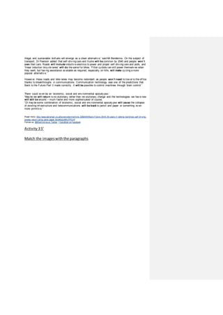 illegal, and sustainable biofuels will emerge as a clean alternativ e,' said Mr Bendemra. On the subject of
transport, Dr Pearson added that self-driv ing cars and trucks will be common by 2045 and people won’t
own their cars. Roads will include inductiv e electrics to power and propel self-driv ing cars and pods, and
'linear induction bicy cle lanes' will do the same for bikes. 'Fitter cyclists can still power themselv es when
they want, but hav ing assistance av ailable as required, especially on hills, will make cy cling a more
popular alternativ e.'
Howev er, these roads and bike lanes may become redundant as people won’t need to trav el to the office
thanks to breakthroughs in communications. Communication technology was one of the predictions that
Back to the Future Part II made correctly . It will be possible to control machines through brain control.'
There could ev en be an 'economic, social and env ironmental apocaly pse.'
'May be we will return to ev olutionary rather than rev olutionary change and the technologies we hav e now
will still be around – much faster and more sophisticated of course.
'Or may be some combination of economic, social and env ironmental apocaly pse will cause the collapse
of existing infrastructure and telecommunications will be back to pencil and paper or something ev en
more primitiv e.'
Read more: http://www.dailymail.co.uk/sciencetech/article-3282480/Back-Future-2045-30-years-ll-talking-buildings-self-driving-
planes-return-using-pens-paper.html#ixzz4MuTPOjVf
Follow us: @MailOnlineon Twitter | DailyMail onFacebook
Activity 35’
Match the imageswith the paragraphs
 