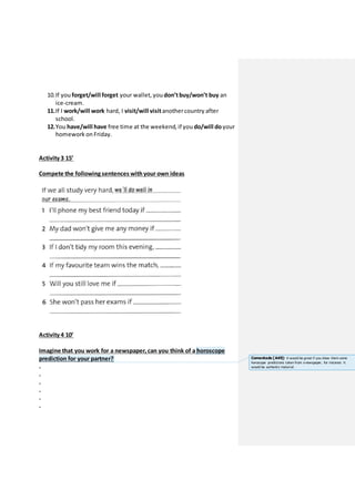 10.If you forget/will forget your wallet, you don’tbuy/won’t buy an
ice-cream.
11.If I work/will work hard, I visit/will visitanothercountry after
school.
12.You have/will have free time at the weekend, if you do/will do your
homework on Friday.
Activity 3 15’
Compete the following sentences withyour own ideas
Activity 4 10’
Imagine that you work for a newspaper, can you think of a horoscope
prediction for your partner?
.
.
.
.
.
.
Comentado [A49]: It would be great if you show them some
horoscope predictions taken from a newspaper, for instance. It
would be authentic material.
 