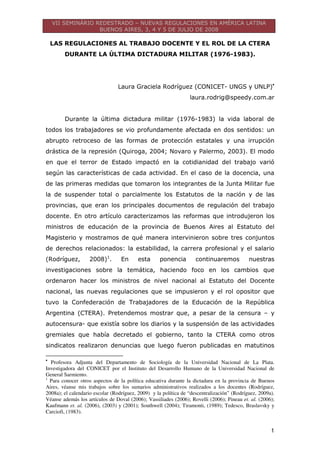 VII SEMINÁRIO REDESTRADO – NUEVAS REGULACIONES EN AMÉRICA LATINA
BUENOS AIRES, 3, 4 Y 5 DE JULIO DE 2008
1
LAS REGULACIONES AL TRABAJO DOCENTE Y EL ROL DE LA CTERA
DURANTE LA ÚLTIMA DICTADURA MILITAR (1976-1983).
Laura Graciela Rodríguez (CONICET- UNGS y UNLP)•
laura.rodrig@speedy.com.ar
Durante la última dictadura militar (1976-1983) la vida laboral de
todos los trabajadores se vio profundamente afectada en dos sentidos: un
abrupto retroceso de las formas de protección estatales y una irrupción
drástica de la represión (Quiroga, 2004; Novaro y Palermo, 2003). El modo
en que el terror de Estado impactó en la cotidianidad del trabajo varió
según las características de cada actividad. En el caso de la docencia, una
de las primeras medidas que tomaron los integrantes de la Junta Militar fue
la de suspender total o parcialmente los Estatutos de la nación y de las
provincias, que eran los principales documentos de regulación del trabajo
docente. En otro artículo caracterizamos las reformas que introdujeron los
ministros de educación de la provincia de Buenos Aires al Estatuto del
Magisterio y mostramos de qué manera intervinieron sobre tres conjuntos
de derechos relacionados: la estabilidad, la carrera profesional y el salario
(Rodríguez, 2008)1
. En esta ponencia continuaremos nuestras
investigaciones sobre la temática, haciendo foco en los cambios que
ordenaron hacer los ministros de nivel nacional al Estatuto del Docente
nacional, las nuevas regulaciones que se impusieron y el rol opositor que
tuvo la Confederación de Trabajadores de la Educación de la República
Argentina (CTERA). Pretendemos mostrar que, a pesar de la censura – y
autocensura- que existía sobre los diarios y la suspensión de las actividades
gremiales que había decretado el gobierno, tanto la CTERA como otros
sindicatos realizaron denuncias que luego fueron publicadas en matutinos
•
Profesora Adjunta del Departamento de Sociología de la Universidad Nacional de La Plata.
Investigadora del CONICET por el Instituto del Desarrollo Humano de la Universidad Nacional de
General Sarmiento.
1
Para conocer otros aspectos de la política educativa durante la dictadura en la provincia de Buenos
Aires, véanse mis trabajos sobre los sumarios administrativos realizados a los docentes (Rodríguez,
2008a); el calendario escolar (Rodríguez, 2009) y la política de “descentralización” (Rodríguez, 2009a).
Véanse además los artículos de Doval (2006); Vassiliades (2006); Rovelli (2006); Pineau et. al. (2006);
Kaufmann et. al. (2006), (2003) y (2001); Southwell (2004); Tiramonti, (1989); Tedesco, Braslavsky y
Carciofi, (1983).
 