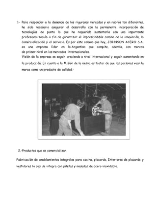 1- Para responder a la demanda de los rigurosos mercados y en rubros tan diferentes,
ha sido necesario asegurar el desarrollo con la permanente incorporación de
tecnologías de punta lo que ha requerido sustentarla con una importante
profesionalización a fin de garantizar el imprescindible camino de la innovación, la
comercialización y el servicio. Es por este camino que hoy, JOHNSON ACERO S.A.
es una empresa líder en la Argentina que compite, además, con marcas
de primer nivel en los mercados internacionales.
Visión de la empresa es seguir creciendo a nivel internacional y seguir aumentando en
la producción. En cuanto a la Misión de la misma es tratar de que las personas vean la
marca como un producto de calidad.-
2.-Productos que se comercializan
Fabricación de amoblamientos integrales para cocina, placards, Interiores de placards y
vestidores lo cual se integra con piletas y mesadas de acero inoxidable.
 