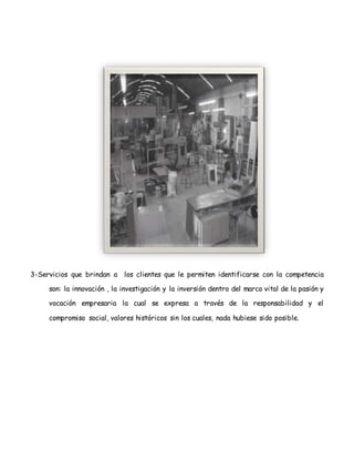 3-Servicios que brindan a los clientes que le permiten identificarse con la competencia
son: la innovación , la investigación y la inversión dentro del marco vital de la pasión y
vocación empresaria la cual se expresa a través de la responsabilidad y el
compromiso social, valores históricos sin los cuales, nada hubiese sido posible.
 