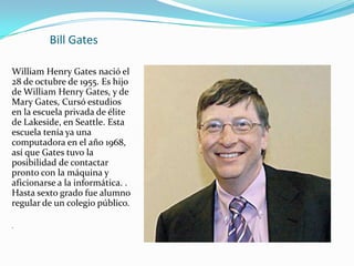 Bill Gates

William Henry Gates nació el
28 de octubre de 1955. Es hijo
de William Henry Gates, y de
Mary Gates, Cursó estudios
en la escuela privada de élite
de Lakeside, en Seattle. Esta
escuela tenía ya una
computadora en el año 1968,
así que Gates tuvo la
posibilidad de contactar
pronto con la máquina y
aficionarse a la informática. .
Hasta sexto grado fue alumno
regular de un colegio público.

.
 
