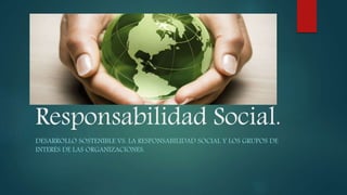 Responsabilidad Social.
DESARROLLO SOSTENIBLE VS. LA RESPONSABILIDAD SOCIAL Y LOS GRUPOS DE
INTERÉS DE LAS ORGANIZACIONES.
 