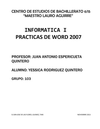 CENTRO DE ESTUDIOS DE BACHILLERATO 6/15
“MAESTRO LAURO AGUIRRE”

INFORMATICA I
PRACTICAS DE WORD 2007
PROFESOR: JUAN ANTONIO ESPERICUETA
QUINTERO
ALUMNO: YESSICA RODRIGUEZ QUINTERO
GRUPO: 103

EJ.SAN JOSE DE LAS FLORES, GUEMEZ, TAM.

NOVIEMBRE 2013

 
