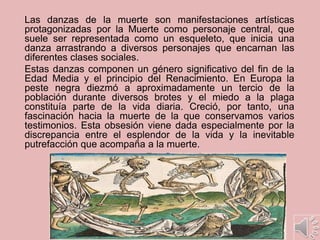 Las danzas de la muerte son manifestaciones artísticas
protagonizadas por la Muerte como personaje central, que
suele ser representada como un esqueleto, que inicia una
danza arrastrando a diversos personajes que encarnan las
diferentes clases sociales.
Estas danzas componen un género significativo del fin de la
Edad Media y el principio del Renacimiento. En Europa la
peste negra diezmó a aproximadamente un tercio de la
población durante diversos brotes y el miedo a la plaga
constituía parte de la vida diaria. Creció, por tanto, una
fascinación hacia la muerte de la que conservamos varios
testimonios. Esta obsesión viene dada especialmente por la
discrepancia entre el esplendor de la vida y la inevitable
putrefacción que acompaña a la muerte.
 