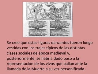 Se cree que estas figuras danzantes fueron luego
vestidas con los trajes típicos de las distintas
clases sociales de época medieval y,
posteriormente, se habría dado paso a la
representación de los vivos que bailan ante la
llamada de la Muerte a su vez personificada.
 