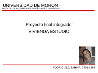 UNIVERSIDADDISEÑO, ARTE Y URBANISMO
                          DE MORON
FACULTAD DE ARQUITECTURA,




              Proyecto final integrador
                VIVIENDA ESTUDIO




                               RODRIGUEZ, SABINA 3701-1288
 
