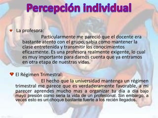 La profesora:
            Particularmente me pareció que el docente era
   bastante atento con el grupo, sabia como mantener la
   clase entretenida y transmitir los conocimientos
   eficazmente. Es una profesora realmente exigente, lo cual
   es muy importante para darnos cuenta que ya entramos
   en otra etapa de nuestras vidas.

El Régimen Trimestral:
            El hecho que la universidad mantenga un régimen
trimestral me parece que es verdaderamente favorable, a mi
parecer aprendes mucho mas a organizar tu día a día bajo
mayo presión como seria la vida de un profesional. Sin embargo, a
veces esto es un choque bastante fuerte a los recién llegados.
 