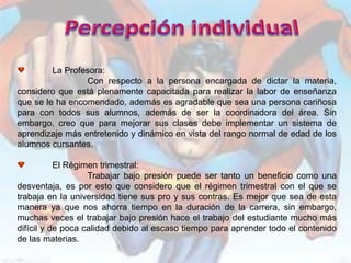 La Profesora:
                 Con respecto a la persona encargada de dictar la materia,
considero que está plenamente capacitada para realizar la labor de enseñanza
que se le ha encomendado, además es agradable que sea una persona cariñosa
para con todos sus alumnos, además de ser la coordinadora del área. Sin
embargo, creo que para mejorar sus clases debe implementar un sistema de
aprendizaje más entretenido y dinámico en vista del rango normal de edad de los
alumnos cursantes.

           El Régimen trimestral:
                   Trabajar bajo presión puede ser tanto un beneficio como una
desventaja, es por esto que considero que el régimen trimestral con el que se
trabaja en la universidad tiene sus pro y sus contras. Es mejor que sea de esta
manera ya que nos ahorra tiempo en la duración de la carrera, sin embargo,
muchas veces el trabajar bajo presión hace el trabajo del estudiante mucho más
difícil y de poca calidad debido al escaso tiempo para aprender todo el contenido
de las materias.
 