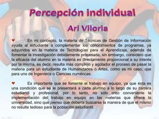 En mi concepto, la materia de Técnicas de Gestión de Información
ayuda al estudiante a complementar los conocimientos de programas, ya
adquiridos en la materia de Tecnologías para el Aprendizaje, además de
fomentar la investigación debidamente procesada, sin embargo, considero que
la eficacia del alumno en la materia es directamente proporcional a su interés
por la misma, es decir, resulta más complejo y agotador el proceso de pasar la
materia para un estudiante de Humanidades o Artes, como es mi caso, que
para uno de Ingeniería o Ciencias numéricas.

         Es importante que se fomente el trabajo en equipo, ya que ésta es
una condición que se le presentará a cada alumno a lo largo de su carrera
estudiantil y profesional, por lo tanto, no sólo creo conveniente la
implementación del trabajo en equipo en las materias que ofrece la
universidad, sino que pienso que debería buscarse la manera de que el mismo
no resulte tedioso para la población estudiantil.
 