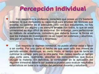 Con respecto a la profesora, considero que posee un CV bastante
extenso, lo que demuestra su capacidad para emplear las técnicas que
enseña; su carácter es el adecuado para con sus estudiantes, no hay
preferencias por alguno y es siempre amable con todos, lo que en esta
universidad es algo difícil de encontrar. Sin embargo, para perfeccionar
su método de enseñanza, considero que debería buscar la forma en
que los trabajos de investigación no se hagan tan extensos y aburridos,
sino por el contrario, breves y dinámicos.

     Con respecto al régimen trimestral, no puedo afirmar estar a favor
o en contra. Por una parte el hecho de que sean sólo tres meses de
período escolar, disminuye, en cierto modo, el tiempo que se tarde en
culminar la carrera; pero por la otra parte, tres meses resulta un tiempo
algo corto para, realmente, absorber los conocimientos que busca
otorgar la materia. En definitiva, la continuidad en la aplicación del
régimen trimestral debería ser puesta a prueba para evaluar resultados
estadísticos en base a la opinión del personal docente y estudiantil.
 