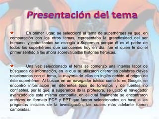 En primer lugar, se seleccionó el tema de superhéroes ya que, en
comparación con los otros temas, representaba la grandiosidad del ser
humano, y entre tantos se escogió a Superman porque él es el padre de
todos los superhéroes que conocemos hoy en día, fue el quien le dio el
primer sentido a las ahora sobrevaluadas historias heroicas.


         Una vez seleccionado el tema se comenzó una intensa labor de
búsqueda de información, en la que se utilizaron diferentes palabras claves
relacionadas con el tema, la mayoría de ellas en inglés debido al origen de
éste superhéroe. Al buscar en un navegador básico como lo es Google, se
encontró información en diferentes tipos de formatos y de fuentes no
confiables, por lo que, a sugerencia de la profesora, se utilizó el navegador
avanzado de esta misma compañía, en el cual finalmente se encontraron
archivos en formato PDF y PPT que fueron seleccionados en base a las
preguntas iniciales de la investigación, las cuales más adelante fueron
cambiadas.
 