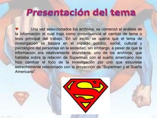Una vez seleccionados los archivos, se comenzó el análisis de
la información el cual trajo como consecuencia el cambio de tema o
tesis principal del trabajo. En un inicio, se quería que el tema de
investigación se basara en el impacto político, social, cultural y
psicológico del personaje en la sociedad, sin embargo, a pesar de que la
información era relativamente abundante, uno de los archivos, que
hablaba sobre la relación de Superman con el sueño americano nos
hizo cambiar el foco de la investigación por uno que estuviese
estrechamente relacionado con la proyección de “Superman y el Sueño
Americano”.
 