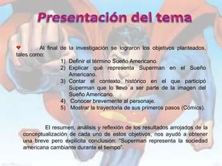 Al final de la investigación se lograron los objetivos planteados,
tales como:
                  1) Definir el término Sueño Americano.
                  2) Explicar qué representa Superman en el Sueño
                     Americano.
                  3) Contar el contexto histórico en el que participó
                     Superman que lo llevó a ser parte de la imagen del
                     Sueño Americano.
                  4) Conocer brevemente al personaje.
                  5) Mostrar la trayectoria de sus primeros pasos (Cómics).


          El resumen, análisis y reflexión de los resultados arrojados de la
  conceptualización de cada uno de estos objetivos, nos ayudó a obtener
  una breve pero explícita conclusión: “Superman representa la sociedad
  americana cambiante durante el tiempo”.
 