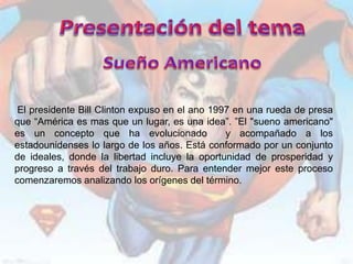 El presidente Bill Clinton expuso en el ano 1997 en una rueda de presa
que “América es mas que un lugar, es una idea”. ”El "sueno americano"
es un concepto que ha evolucionado              y acompañado a los
estadounidenses lo largo de los años. Está conformado por un conjunto
de ideales, donde la libertad incluye la oportunidad de prosperidad y
progreso a través del trabajo duro. Para entender mejor este proceso
comenzaremos analizando los orígenes del término.
 