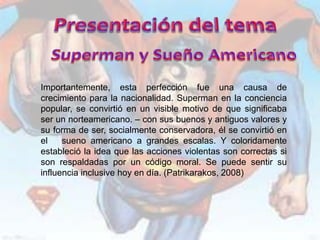 Importantemente, esta perfección fue una causa de
crecimiento para la nacionalidad. Superman en la conciencia
popular, se convirtió en un visible motivo de que significaba
ser un norteamericano. – con sus buenos y antiguos valores y
su forma de ser, socialmente conservadora, él se convirtió en
el    sueno americano a grandes escalas. Y coloridamente
estableció la idea que las acciones violentas son correctas si
son respaldadas por un código moral. Se puede sentir su
influencia inclusive hoy en día. (Patrikarakos, 2008)
 