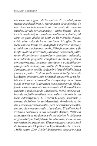 nos viene con algunos de los motivos de realidad y apa-
riencia que decidieron su marginación de la historia. Se
nos viene en indumentaria de transeúnte de variados
mundos, llevado por los anhelos —anclas ligeras— de es-
tar allí donde la época puede darle alimento y destino, tal
como se quiso aludir, en 1840, en El Mercurio chileno,
«viejo observador de las revoluciones del siglo». Se nos
viene con sus trazas de inadaptado y diferente, lúcido y
estrafalario, alucinado y santón, filósofo naturalista y fi-
lósofo idealista, preavisado y avisador, desavenido y alte-
rador, discordante y concordante, insólito y ordenado,
reiterador de preguntas completas, desolado pastor a
contracorrientes, inventor discrepante y planificador
para pasado mañana, par posible de Domingo Faustino
Sarmiento, tutor posible de Ramón María delValle Inclán
y sus esperpentos. Es decir, pudo haber sido el primero de
Los Raros, gran raro, raro principal, en la serie de un Ru-
bén Darío menos cosmopolita. Los que dejaron testimo-
nio de su trato nos lo devuelven como personaje de fábula,
fábula molesta, irritante, inconveniente. El Mariscal Sucre
(en carta a Bolívar, desde Chuquisaca, 1826): «tiene la ca-
beza de un fraile aturdido», «una cabeza alborotada con
ideas extravagantes». El General O’Leary, secretario y
cronista de Bolívar (en sus Memorias): «hombre de varia-
dos y extensos conocimientos, pero de carácter excéntri-
co; no solamente instruido, sino sabio». El chileno José
Victorino Lastarria ( en sus Recuerdos literarios, 1885): «la
extravagancia de sus formas y de sus hábitos le daba una
originalidad que le alejaba de las adhesiones»; «vestía co-
mo vestían los artesanos». El guatemalteco Antonio José
de Irisarri (en El perínclito Epaminondas del Cauca,
1863): «entró [Don Simón] diciéndome: aunque me han
X / SIMÓN RODRÍGUEZ
 