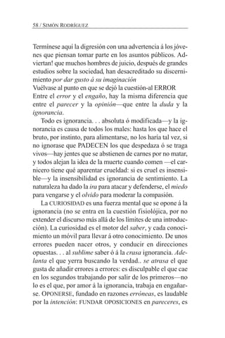 Termínese aquí la digresión con una advertencia á los jóve-
nes que piensan tomar parte en los asuntos públicos. Ad-
viertan! que muchos hombres de juicio, después de grandes
estudios sobre la sociedad, han desacreditado su discerni-
miento por dar gusto á su imaginación
Vuélvase al punto en que se dejó la cuestión-al ERROR
Entre el error y el engaño, hay la misma diferencia que
entre el parecer y la opinión—que entre la duda y la
ignorancia.
Todo es ignorancia. . . absoluta ó modificada—y la ig-
norancia es causa de todos los males: hasta los que hace el
bruto, por instinto, para alimentarse, no los haría tal vez, si
no ignorase que PADECEN los que despedaza ó se traga
vivos—hay jentes que se abstienen de carnes por no matar,
y todos alejan la idea de la muerte cuando comen —el car-
nicero tiene qué aparentar crueldad: si es cruel es insensi-
ble—y la insensibilidad es ignorancia de sentimiento. La
naturaleza ha dado la ira para atacar y defenderse, el miedo
para vengarse y el olvido para moderar la compasión.
La CURIOSIDAD es una fuerza mental que se opone á la
ignorancia (no se entra en la cuestión fisiolójica, por no
extender el discurso más allá de los límites de una introduc-
ción). La curiosidad es el motor del saber, y cada conoci-
miento un móvil para llevar á otro conocimiento. De unos
errores pueden nacer otros, y conducir en direcciones
opuestas. . . al sublime saber ó á la crasa ignorancia. Ade-
lanta el que yerra buscando la verdad.. se atrasa el que
gusta de añadir errores a errores: es disculpable el que cae
en los segundos trabajando por salir de los primeros—no
lo es el que, por amor á la ignorancia, trabaja en engañar-
se. OPONERSE, fundado en razones erróneas, es laudable
por la intención: FUNDAR OPOSICIONES en pareceres, es
58 / SIMÓN RODRÍGUEZ
 