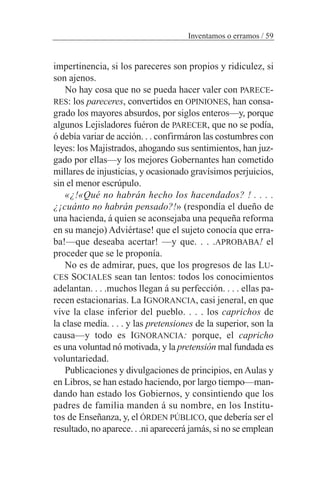 impertinencia, si los pareceres son propios y ridiculez, si
son ajenos.
No hay cosa que no se pueda hacer valer con PARECE-
RES: los pareceres, convertidos en OPINIONES, han consa-
grado los mayores absurdos, por siglos enteros—y, porque
algunos Lejisladores fuéron de PARECER, que no se podía,
ó debía variar de acción. . . confirmáron las costumbres con
leyes: los Majistrados, ahogando sus sentimientos, han juz-
gado por ellas—y los mejores Gobernantes han cometido
millares de injusticias, y ocasionado gravísimos perjuicios,
sin el menor escrúpulo.
«¿!«Qué no habrán hecho los hacendados? ! . . . .
¿¡cuánto no habrán pensado?!» (respondía el dueño de
una hacienda, á quien se aconsejaba una pequeña reforma
en su manejo) Adviértase! que el sujeto conocía que erra-
ba!—que deseaba acertar! —y que. . . .APROBABA! el
proceder que se le proponía.
No es de admirar, pues, que los progresos de las LU-
CES SOCIALES sean tan lentos: todos los conocimientos
adelantan. . . .muchos llegan á su perfección. . . . ellas pa-
recen estacionarias. La IGNORANCIA, casi jeneral, en que
vive la clase inferior del pueblo. . . . los caprichos de
la clase media. . . . y las pretensiones de la superior, son la
causa—y todo es IGNORANCIA: porque, el capricho
es una voluntad nó motivada, y la pretensión mal fundada es
voluntariedad.
Publicaciones y divulgaciones de principios, en Aulas y
en Libros, se han estado haciendo, por largo tiempo—man-
dando han estado los Gobiernos, y consintiendo que los
padres de familia manden á su nombre, en los Institu-
tos de Enseñanza, y, el ÓRDEN PÚBLICO, que debería ser el
resultado, no aparece. . .ni aparecerá jamás, si no se emplean
Inventamos o erramos / 59
 