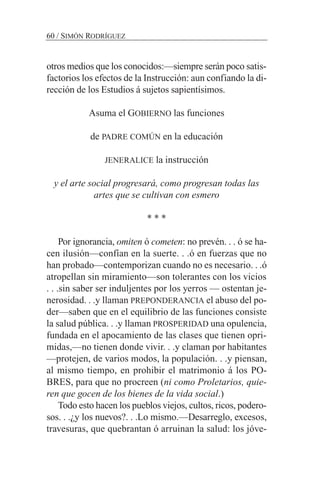 otros medios que los conocidos:—siempre serán poco satis-
factorios los efectos de la Instrucción: aun confiando la di-
rección de los Estudios á sujetos sapientísimos.
Asuma el GOBIERNO las funciones
de PADRE COMÚN en la educación
JENERALICE la instrucción
y el arte social progresará, como progresan todas las
artes que se cultivan con esmero
* * *
Por ignorancia, omiten ó cometen: no prevén. . . ó se ha-
cen ilusión—confían en la suerte. . .ó en fuerzas que no
han probado—contemporizan cuando no es necesario. . .ó
atropellan sin miramiento—son tolerantes con los vicios
. . .sin saber ser induljentes por los yerros — ostentan je-
nerosidad. . .y llaman PREPONDERANCIA el abuso del po-
der—saben que en el equilibrio de las funciones consiste
la salud pública. . .y llaman PROSPERIDAD una opulencia,
fundada en el apocamiento de las clases que tienen opri-
midas,—no tienen donde vivir. . .y claman por habitantes
—protejen, de varios modos, la populación. . .y piensan,
al mismo tiempo, en prohibir el matrimonio á los PO-
BRES, para que no procreen (ni como Proletarios, quie-
ren que gocen de los bienes de la vida social.)
Todo esto hacen los pueblos viejos, cultos, ricos, podero-
sos. . .¿y los nuevos?. . .Lo mismo.—Desarreglo, excesos,
travesuras, que quebrantan ó arruinan la salud: los jóve-
60 / SIMÓN RODRÍGUEZ
 