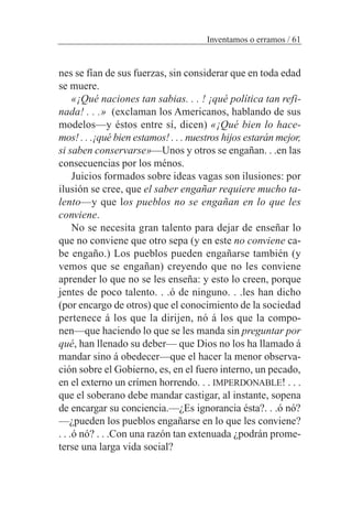 nes se fían de sus fuerzas, sin considerar que en toda edad
se muere.
«¡Qué naciones tan sabias. . . ! ¡qué política tan refi-
nada! . . .» (exclaman los Americanos, hablando de sus
modelos—y éstos entre sí, dicen) «¡Qué bien lo hace-
mos! . . .¡qué bien estamos! . . . nuestros hijos estarán mejor,
si saben conservarse»—Unos y otros se engañan. . .en las
consecuencias por los ménos.
Juicios formados sobre ideas vagas son ilusiones: por
ilusión se cree, que el saber engañar requiere mucho ta-
lento—y que los pueblos no se engañan en lo que les
conviene.
No se necesita gran talento para dejar de enseñar lo
que no conviene que otro sepa (y en este no conviene ca-
be engaño.) Los pueblos pueden engañarse también (y
vemos que se engañan) creyendo que no les conviene
aprender lo que no se les enseña: y esto lo creen, porque
jentes de poco talento. . .ó de ninguno. . .les han dicho
(por encargo de otros) que el conocimiento de la sociedad
pertenece á los que la dirijen, nó á los que la compo-
nen—que haciendo lo que se les manda sin preguntar por
qué, han llenado su deber— que Dios no los ha llamado á
mandar sino á obedecer—que el hacer la menor observa-
ción sobre el Gobierno, es, en el fuero interno, un pecado,
en el externo un crímen horrendo. . . IMPERDONABLE! . . .
que el soberano debe mandar castigar, al instante, sopena
de encargar su conciencia.—¿Es ignorancia ésta?. . .ó nó?
—¿pueden los pueblos engañarse en lo que les conviene?
. . .ó nó? . . .Con una razón tan extenuada ¿podrán prome-
terse una larga vida social?
Inventamos o erramos / 61
 