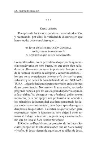 * * *
CONCLUSIÓN
Recopilando las ideas expuestas en esta Introducción,
y recordando, por ellas, la variedad de discursos en que
han entrado, debe concluirse que. . .
en favor de la INSTRUCCIÓN JENERAL
no hay raciocinio accesorio
ni argumento que no sea concluyente.
En nuestros días, no es permitido abogar por la ignoran-
cia: consérvenla, en hora buena, los que estén bien halla-
dos con ella—encarezcan su importancia, los que vivan
de la honrosa industria de comprar y vender miserables. . .
los que no se avergüencen de tener cría de cautivos para
subsistir, y se llenen la boca hablando de su ESCLAVA-
TURA. . .síganlo haciendo; pero encerrados en los límites
de su conveniencia. No insulten la sana razón, haciendo
pregonar papeles, por las calles, para disponer la opinión
a favor del tráfico de negros—no ofendan al gobierno con
indirectas, para que apoyen una pretensión tan opuesta á
los principios de humanidad, que han consagrado las le-
yes modernas—no aprendan, pero dejen aprender—guar-
den para sí lo que saben, ó afecten no querer saber, para
recomendar mejor la ignorancia; pero dejen á otros to-
marse el trabajo de instruir. . .seguros de que nada enseña-
rán que no lleve el bien común por objeto.
El Gobierno Republicano es protector de las Luces So-
ciales, porque sus Instituidores saben que sin luces no hay
virtudes. Si éstas vienen de aquéllas, ó aquéllas de éstas,
62 / SIMÓN RODRÍGUEZ
 