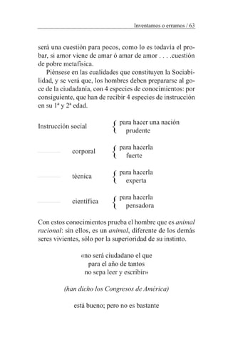será una cuestión para pocos, como lo es todavía el pro-
bar, si amor viene de amar ó amar de amor . . . .cuestión
de pobre metafísica.
Piénsese en las cualidades que constituyen la Sociabi-
lidad, y se verá que, los hombres deben prepararse al go-
ce de la ciudadanía, con 4 especies de conocimientos: por
consiguiente, que han de recibir 4 especies de instrucción
en su 1ª y 2ª edad.
para hacer una nación
prudente
para hacerla
fuerte
para hacerla
experta
para hacerla
pensadora
Con estos conocimientos prueba el hombre que es animal
racional: sin ellos, es un animal, diferente de los demás
seres vivientes, sólo por la superioridad de su instinto.
«no será ciudadano el que
para el año de tantos
no sepa leer y escribir»
(han dicho los Congresos de América)
está bueno; pero no es bastante
Inventamos o erramos / 63
Instrucción social
corporal
técnica
científica
}
}
}
}
 