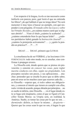 Con respecto á la lengua, leerla es tan necesario como
hablarla con pureza; pero ¿qué leerá el que no entienda
los libros? ¿de qué hablará el que no tenga ideas? No será
menester ir muy lejos á buscar un ejemplo, con qué res-
ponder á esta pregunta. El tratado sobre las Luces y sobre
lasVirtudes Sociales, ¿en cuántas manos caerá que se dig-
nen abrirlo? . . .Visto el título ¿cuántos la acabarán? . . .
¿cuántos entenderán bien lo que hayan leído? . . . ¿cuán-
tos partidarios habrá ganado la Instrucción Jeneral? . . .
¿cuántos la protejerán activamente? . . . y ¿quién la pon-
drá en práctica?! . . .?! . . .?!
IDEAS! . . . IDEAS!, primero que LETRAS
La enseñanza ha de ser VERBAL y las lecciones CON-
FERENCIALES: todo otro modo, no es enseñar, sino con-
firmar ó propagar errores.
La filosofía está, donde quiera que se piensa sin pre-
vención; y consiste en conocer las cosas, para reglar
nuestra conducta con ellas, según sus propiedades. Los
preceptos sociales son pocos, y sus aplicaciones. . .mu-
chas: pretender que se enseñe lo poco que se debe saber,
para nó errar en los muchos casos que ocurren cada día. . .
es filosofía:—esperar que, si todos saben sus obligacio-
nes, y conocen el interés que tienen en cumplir con ellas,
todos vivirán de acuerdo, porque obrarán por principios. . .no
es sueño ni delirio, sino filosofía. . . ; ni el lugar donde es-
to se haga será imajinario, como el que se figuró el Can-
ciller Tomás Morus: su Utopía será, en realidad, la
América. Sueño, es tomar las cosas por lo que no son. . .
durmiendo: delirio, es hacer lo mismo. . .despierto—
Querer que las cosas sean lo que no son, ó hagan lo que
64 / SIMÓN RODRÍGUEZ
 