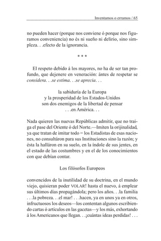 Inventamos o erramos / 65
no pueden hacer (porque nos conviene ó porque nos figu-
ramos conveniencia) no és ni sueño ni delirio, sino sim-
pleza. . .efecto de la ignorancia.
* * *
El respeto debido á los mayores, no ha de ser tan pro-
fundo, que dejenere en veneración: ántes de respetar se
considera. . .se estima. . .se aprecia. . .
la sabiduría de la Europa
y la prosperidad de los Estados-Unidos
son dos enemigos de la libertad de pensar
. . .en América. . .
Nada quieren las nuevas Repúblicas admitir, que no trai-
ga el pase del Oriente ó del Norte.—Imiten la orijinalidad,
ya que tratan de imitar todo = los Estadistas de esas nacio-
nes, no consultáron para sus Instituciones sino la razón; y
ésta la halláron en su suelo, en la índole de sus jentes, en
el estado de las costumbres y en el de los conocimientos
con que debían contar.
Los filósofos Europeos
convencidos de la inutilidad de su doctrina, en el mundo
viejo, quisieran poder VOLAR! hasta el nuevo, á emplear
sus últimos días propagándola; pero los años. . .la familia
. . .la pobreza. . .el mar! . . .hacen, ya en unos ya en otros,
infructuosos los deseos—los contentan algunos escribien-
do cartas ó artículos en las gacetas—y los más, exhortando
á los Americanos que llegan. . .¡cuántas ideas perdidas! . . .
 