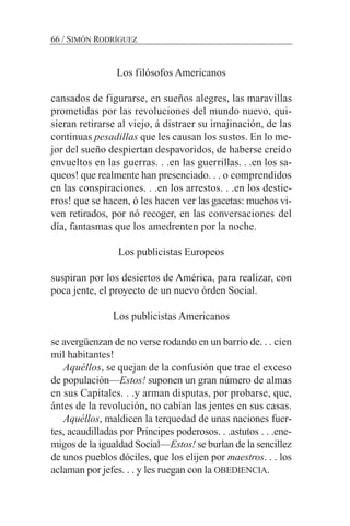 Los filósofos Americanos
cansados de figurarse, en sueños alegres, las maravillas
prometidas por las revoluciones del mundo nuevo, qui-
sieran retirarse al viejo, á distraer su imajinación, de las
continuas pesadillas que les causan los sustos. En lo me-
jor del sueño despiertan despavoridos, de haberse creído
envueltos en las guerras. . .en las guerrillas. . .en los sa-
queos! que realmente han presenciado. . . o comprendidos
en las conspiraciones. . .en los arrestos. . .en los destie-
rros! que se hacen, ó les hacen ver las gacetas: muchos vi-
ven retirados, por nó recoger, en las conversaciones del
día, fantasmas que los amedrenten por la noche.
Los publicistas Europeos
suspiran por los desiertos de América, para realizar, con
poca jente, el proyecto de un nuevo órden Social.
Los publicistas Americanos
se avergüenzan de no verse rodando en un barrio de. . . cien
mil habitantes!
Aquéllos, se quejan de la confusión que trae el exceso
de populación—Estos! suponen un gran número de almas
en sus Capitales. . .y arman disputas, por probarse, que,
ántes de la revolución, no cabían las jentes en sus casas.
Aquéllos, maldicen la terquedad de unas naciones fuer-
tes, acaudilladas por Príncipes poderosos. . .astutos . . .ene-
migos de la igualdad Social—Estos! se burlan de la sencillez
de unos pueblos dóciles, que los elijen por maestros. . . los
aclaman por jefes. . . y les ruegan con la OBEDIENCIA.
66 / SIMÓN RODRÍGUEZ
 